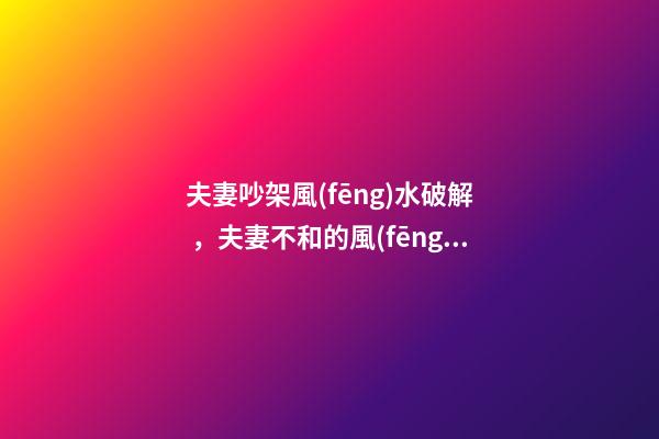 夫妻吵架風(fēng)水破解，夫妻不和的風(fēng)水化解偏方